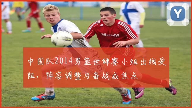 中国队2014男篮世锦赛小组出线受阻，阵容调整与备战成焦点