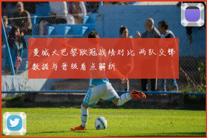 曼城大巴黎欧冠战绩对比 两队交锋数据与晋级看点解析