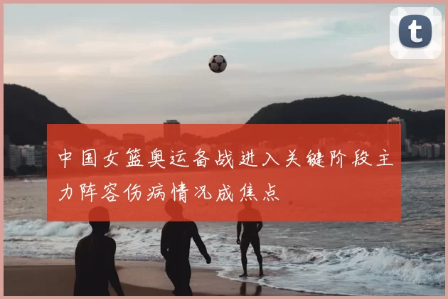 中国女篮奥运备战进入关键阶段主力阵容伤病情况成焦点