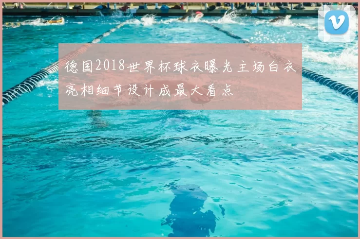 德国2018世界杯球衣曝光主场白衣亮相细节设计成最大看点