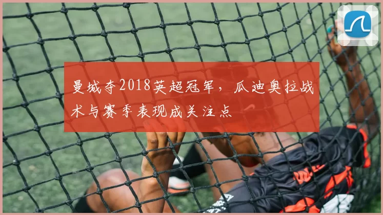 曼城夺2018英超冠军，瓜迪奥拉战术与赛季表现成关注点