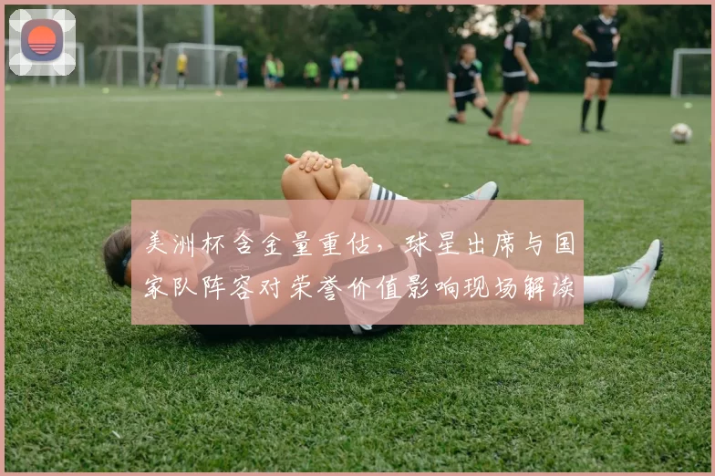 美洲杯含金量重估，球星出席与国家队阵容对荣誉价值影响现场解读