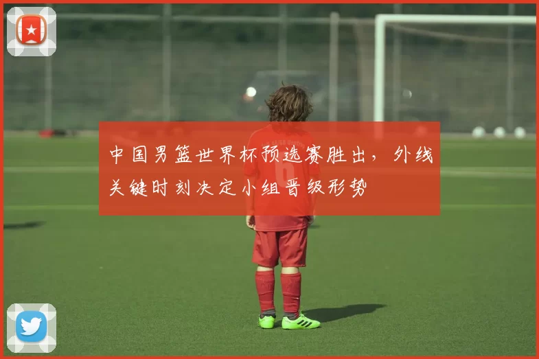 中国男篮世界杯预选赛胜出，外线关键时刻决定小组晋级形势