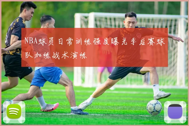 NBA球员日常训练强度曝光季后赛球队加练战术演练
