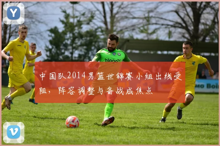 中国队2014男篮世锦赛小组出线受阻，阵容调整与备战成焦点