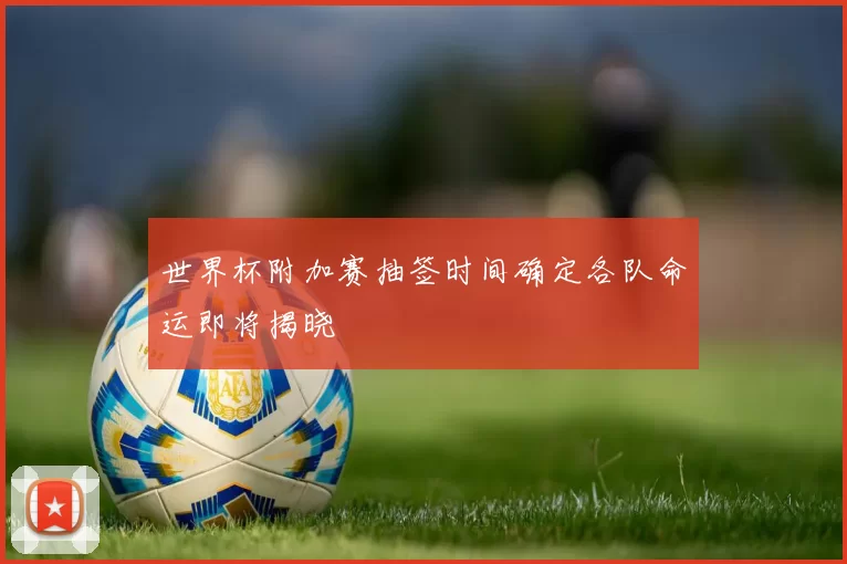 世界杯附加赛抽签时间确定各队命运即将揭晓