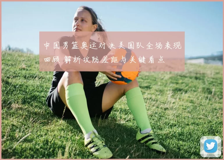 中国男篮奥运对决美国队全场表现回顾 解析攻防差距与关键看点