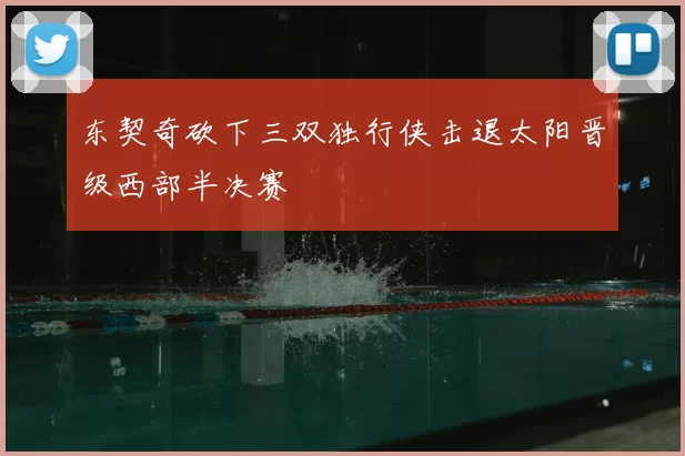 东契奇砍下三双独行侠击退太阳晋级西部半决赛