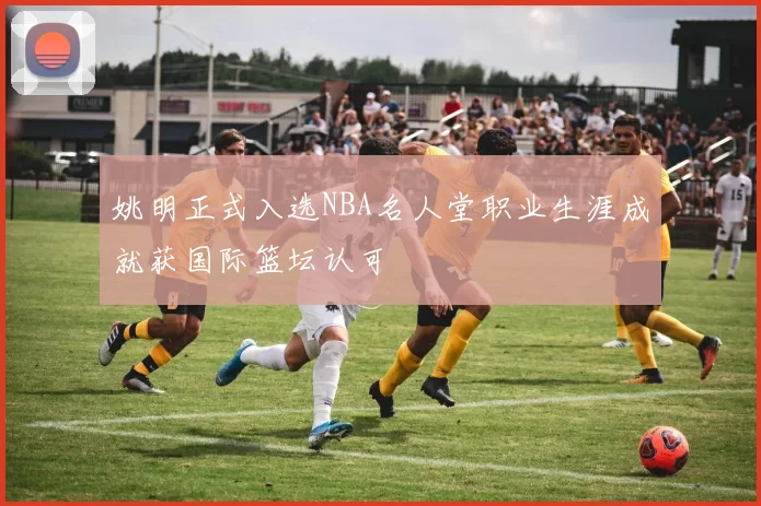 姚明正式入选NBA名人堂职业生涯成就获国际篮坛认可