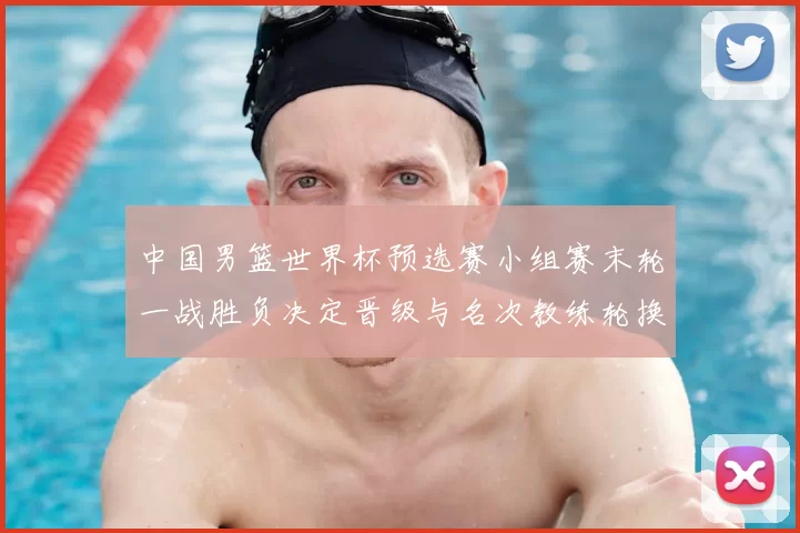 中国男篮世界杯预选赛小组赛末轮一战胜负决定晋级与名次教练轮换受检验