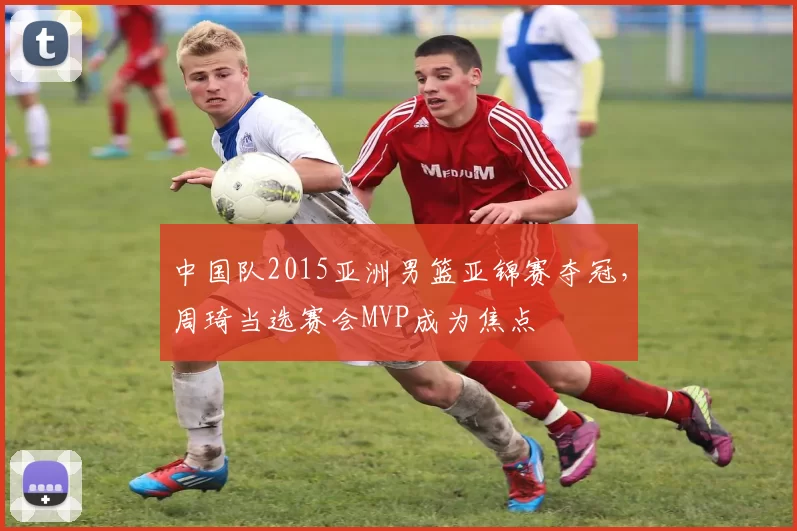 中国队2015亚洲男篮亚锦赛夺冠，周琦当选赛会MVP成为焦点