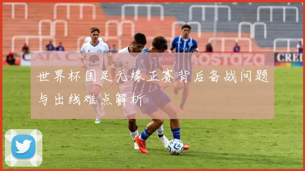 世界杯国足无缘正赛背后备战问题与出线难点解析