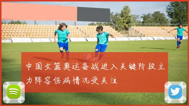 中国女篮奥运备战进入关键阶段主力阵容伤病情况受关注