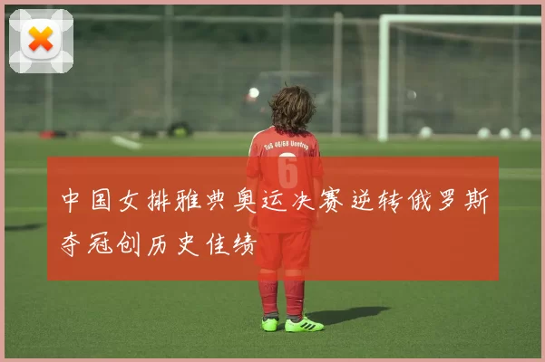 中国女排雅典奥运决赛逆转俄罗斯夺冠创历史佳绩