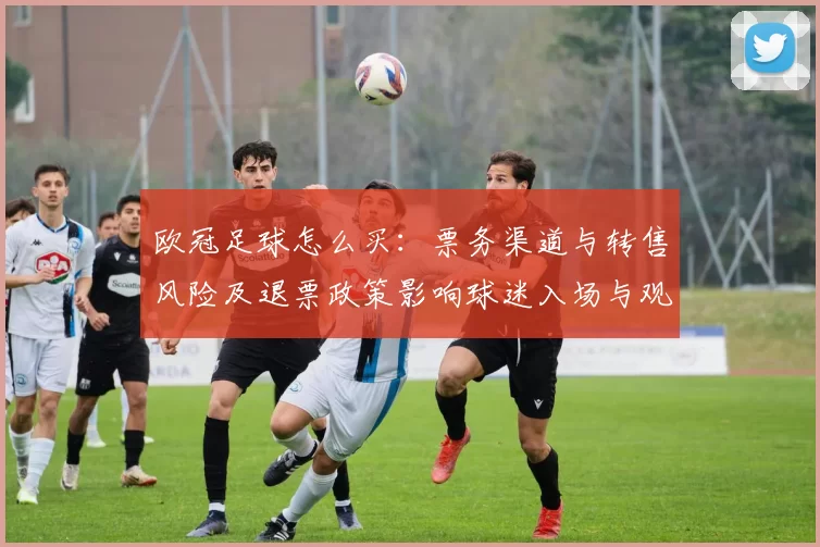 欧冠足球怎么买：票务渠道与转售风险及退票政策影响球迷入场与观赛成本