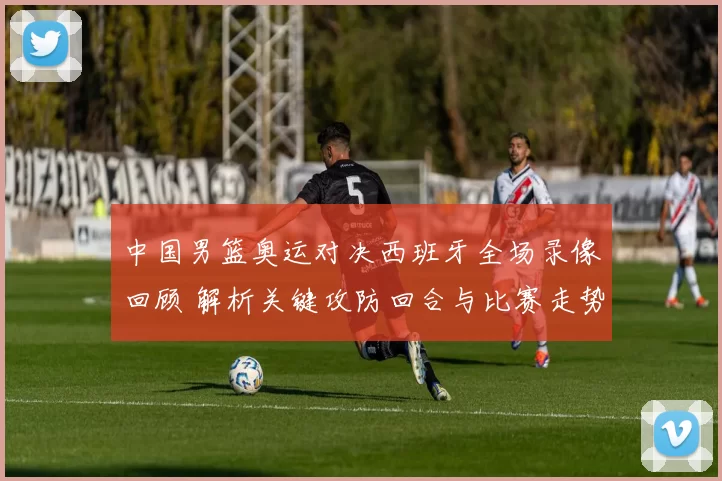 中国男篮奥运对决西班牙全场录像回顾 解析关键攻防回合与比赛走势