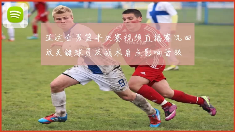 亚运会男篮半决赛视频直播赛况回放关键球员及战术看点影响晋级