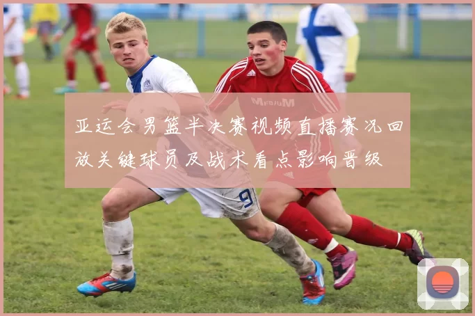 亚运会男篮半决赛视频直播赛况回放关键球员及战术看点影响晋级
