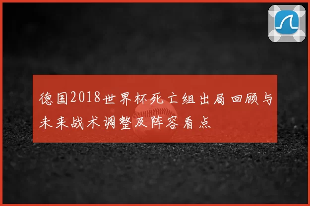 德国2018世界杯死亡组出局回顾与未来战术调整及阵容看点