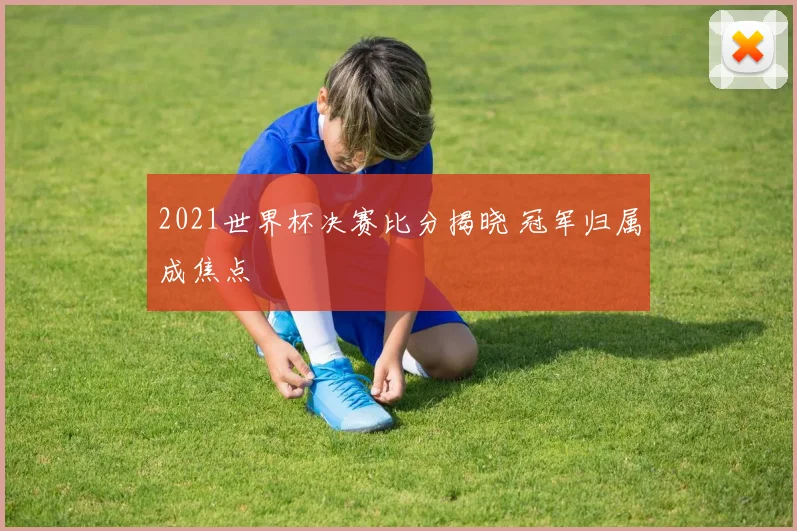2021世界杯决赛比分揭晓 冠军归属成焦点