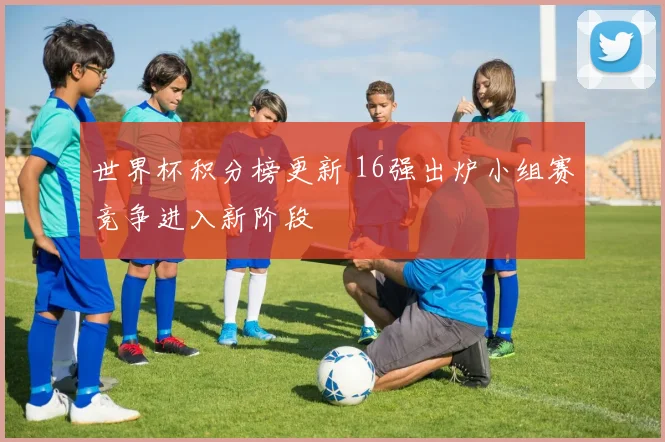 世界杯积分榜更新 16强出炉小组赛竞争进入新阶段