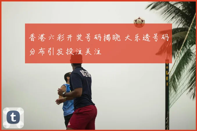 香港六彩开奖号码揭晓 大乐透号码分布引发投注关注
