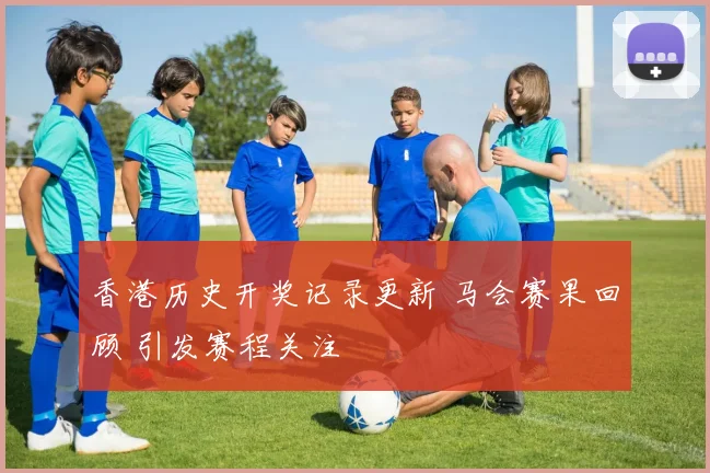 香港历史开奖记录更新 马会赛果回顾 引发赛程关注