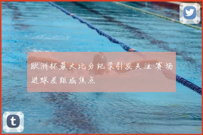 欧洲杯最大比分纪录引发关注 赛场进球差距成焦点