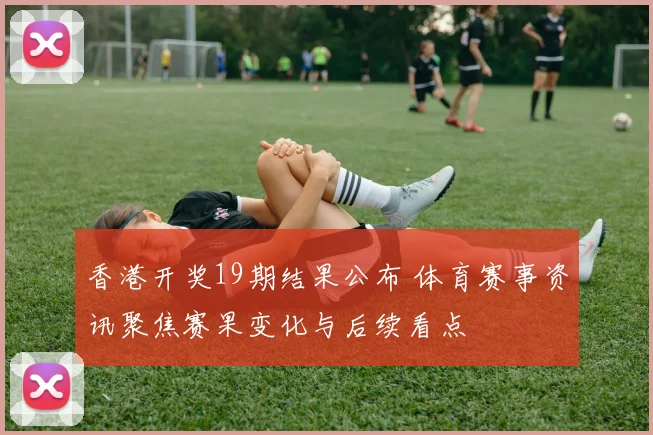 香港开奖19期结果公布 体育赛事资讯聚焦赛果变化与后续看点