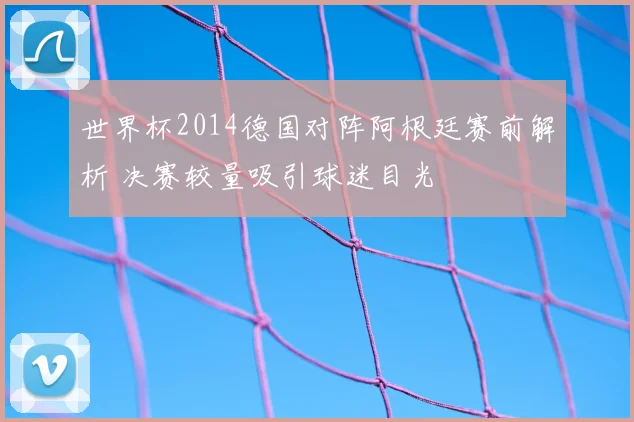 世界杯2014德国对阵阿根廷赛前解析 决赛较量吸引球迷目光