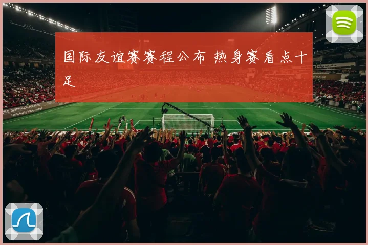 国际友谊赛赛程公布 热身赛看点十足