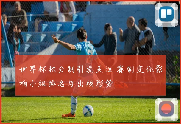 世界杯积分制引发关注 赛制变化影响小组排名与出线形势