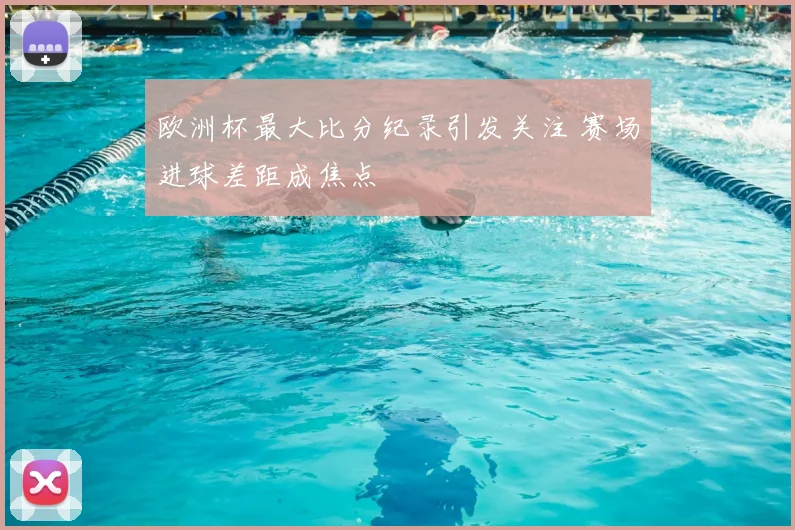 欧洲杯最大比分纪录引发关注 赛场进球差距成焦点